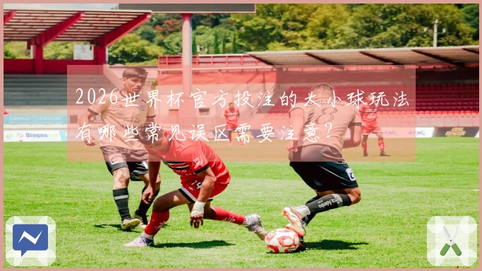 2026世界杯官方投注的大小球玩法有哪些常见误区需要注意？