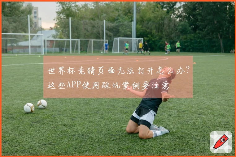 世界杯竞猜页面无法打开怎么办？这些APP使用踩坑案例要注意