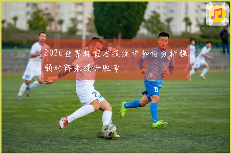2026世界杯官方投注中如何分析强弱对阵来提升胜率